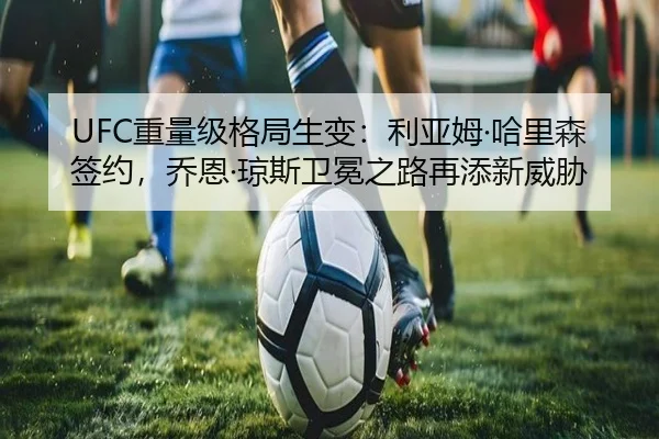 UFC重量级格局生变：利亚姆·哈里森签约，乔恩·琼斯卫冕之路再添新威胁