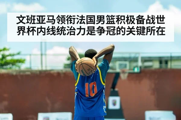 文班亚马领衔法国男篮积极备战世界杯内线统治力是争冠的关键所在